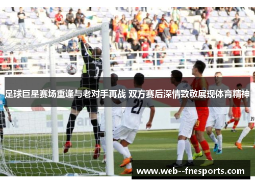 足球巨星赛场重逢与老对手再战 双方赛后深情致敬展现体育精神