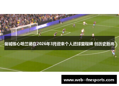 曼城核心哈兰德在2026年3月迎来个人进球里程碑 创历史新高